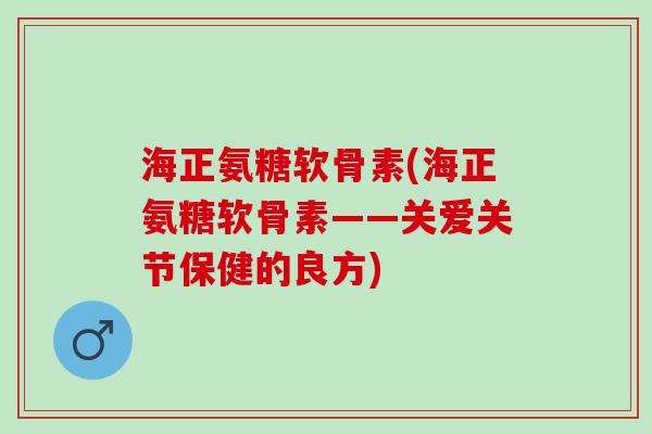海正氨糖软骨素(海正氨糖软骨素——关爱关节保健的良方)