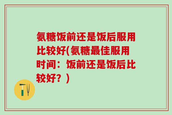 氨糖饭前还是饭后服用比较好(氨糖最佳服用时间：饭前还是饭后比较好？)
