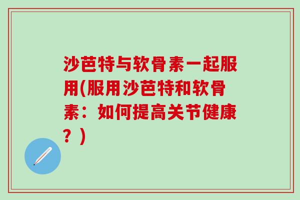 沙芭特与软骨素一起服用(服用沙芭特和软骨素：如何提高关节健康？)