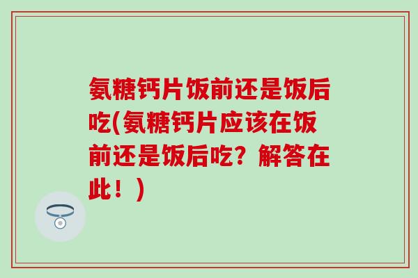 氨糖钙片饭前还是饭后吃(氨糖钙片应该在饭前还是饭后吃？解答在此！)