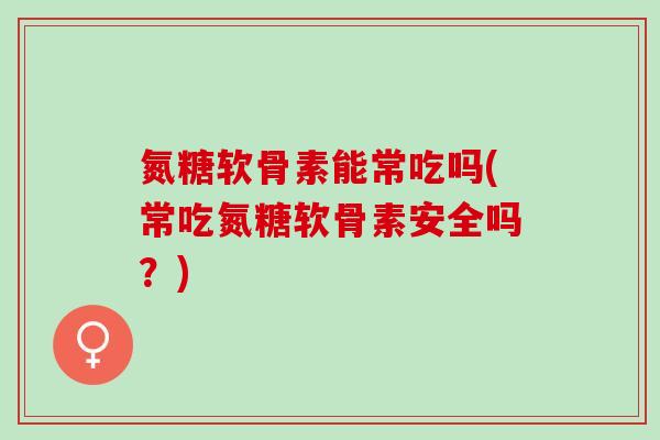氮糖软骨素能常吃吗(常吃氮糖软骨素安全吗？)