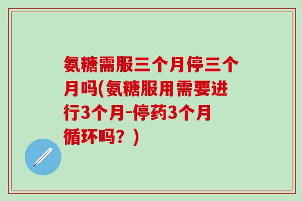 氨糖需服三个月停三个月吗(氨糖服用需要进行3个月-停药3个月循环吗？)