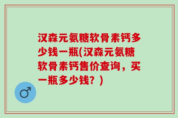 汉森元氨糖软骨素钙多少钱一瓶(汉森元氨糖软骨素钙售价查询，买一瓶多少钱？)