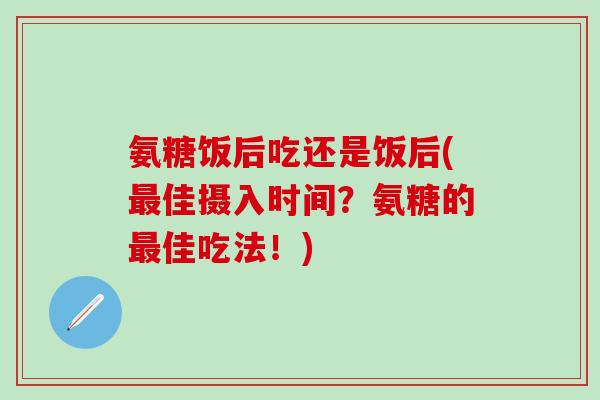 氨糖饭后吃还是饭后(最佳摄入时间？氨糖的最佳吃法！)