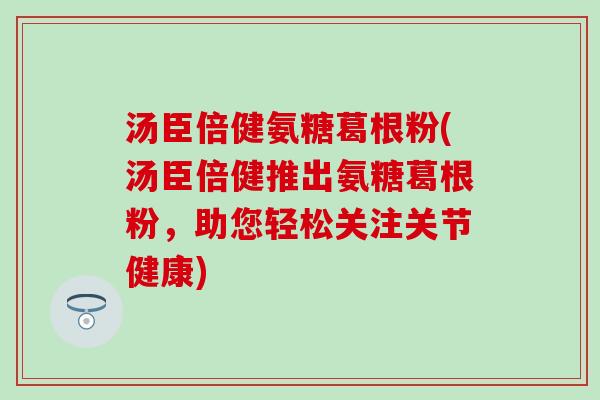 汤臣倍健氨糖葛根粉(汤臣倍健推出氨糖葛根粉，助您轻松关注关节健康)