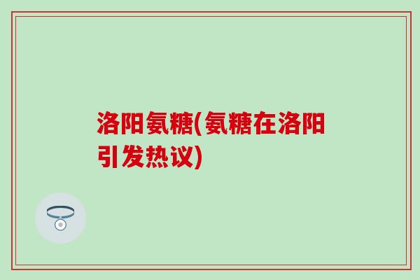 洛阳氨糖(氨糖在洛阳引发热议)