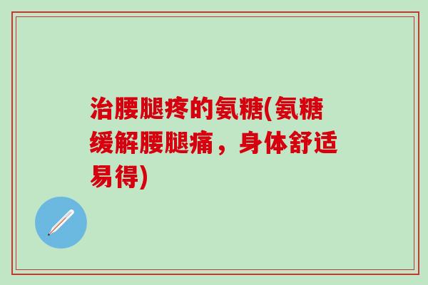 治腰腿疼的氨糖(氨糖缓解腰腿痛，身体舒适易得)