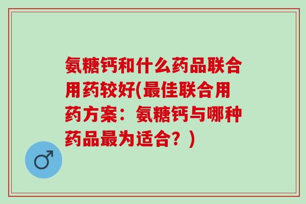 氨糖钙和什么药品联合用药较好(最佳联合用药方案：氨糖钙与哪种药品最为适合？)