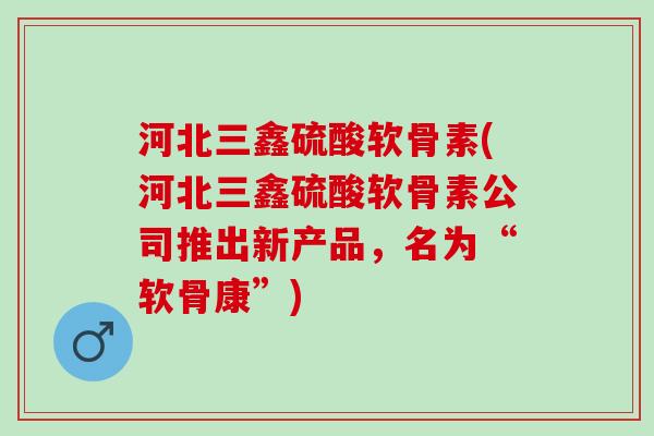 河北三鑫硫酸软骨素(河北三鑫硫酸软骨素公司推出新产品，名为“软骨康”)