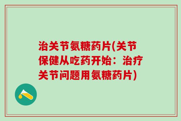 治关节氨糖药片(关节保健从吃药开始：治疗关节问题用氨糖药片)