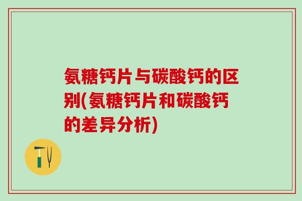 氨糖钙片与碳酸钙的区别(氨糖钙片和碳酸钙的差异分析)