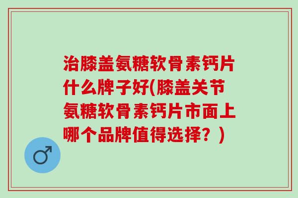 膝盖氨糖软骨素钙片什么牌子好(膝盖关节氨糖软骨素钙片市面上哪个品牌值得选择?) 膝盖氨糖软骨素钙片什么牌子好(膝盖关节氨糖软骨素钙片市面上哪个品牌值得选择?)