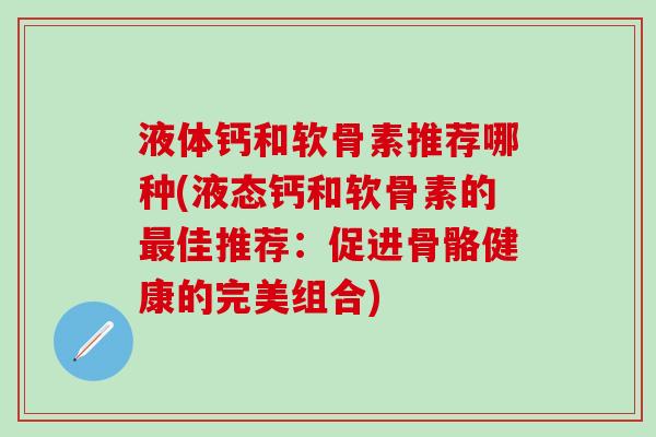 液体钙和软骨素推荐哪种(液态钙和软骨素的最佳推荐：促进骨骼健康的完美组合)