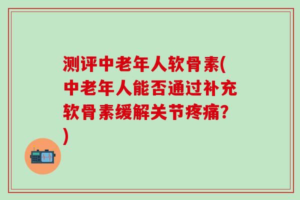 测评中老年人软骨素(中老年人能否通过补充软骨素缓解关节疼痛？)