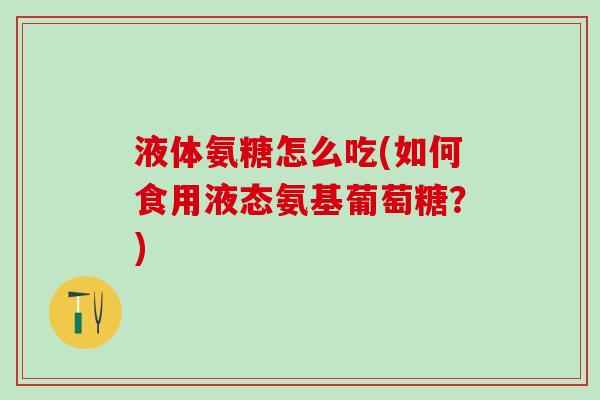 液体氨糖怎么吃(如何食用液态氨基葡萄糖？)