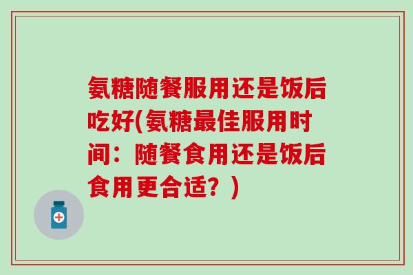 氨糖随餐服用还是饭后吃好(氨糖最佳服用时间：随餐食用还是饭后食用更合适？)