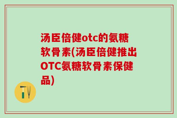 汤臣倍健otc的氨糖软骨素(汤臣倍健推出OTC氨糖软骨素保健品)
