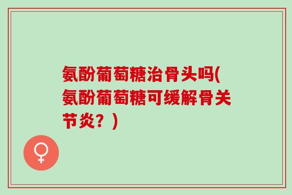 氨酚葡萄糖治骨头吗(氨酚葡萄糖可缓解骨关节炎？)