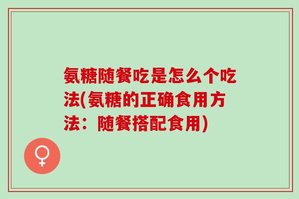 氨糖随餐吃是怎么个吃法(氨糖的正确食用方法：随餐搭配食用)