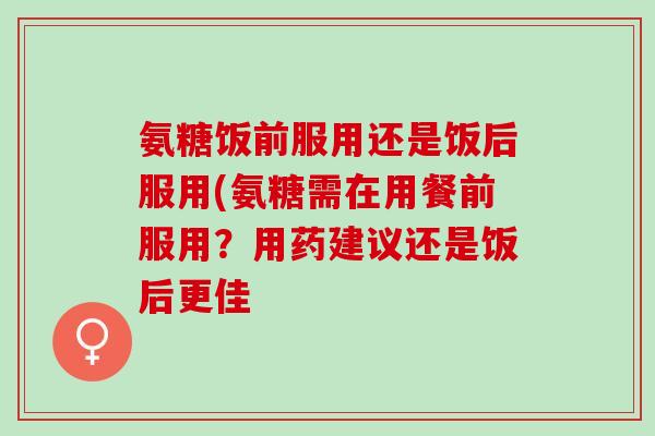 氨糖饭前服用还是饭后服用(氨糖需在用餐前服用？用药建议还是饭后更佳