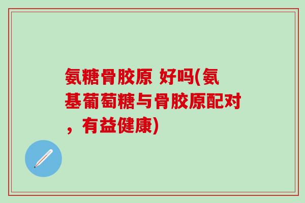 氨糖骨胶原 好吗(氨基葡萄糖与骨胶原配对，有益健康)