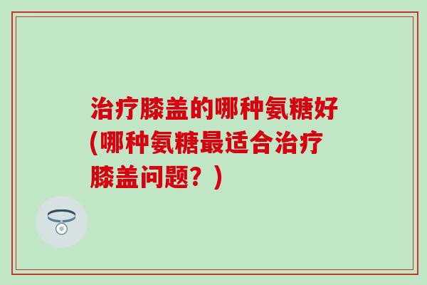 治疗膝盖的哪种氨糖好(哪种氨糖最适合治疗膝盖问题？)