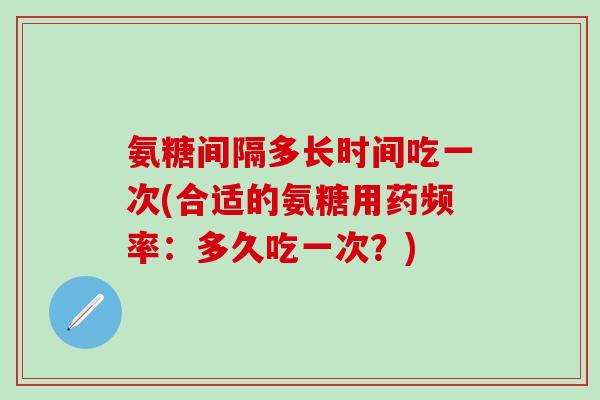 氨糖间隔多长时间吃一次(合适的氨糖用药频率：多久吃一次？)