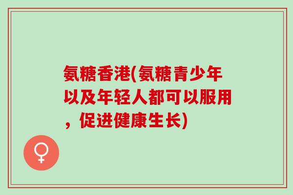 氨糖香港(氨糖青少年以及年轻人都可以服用，促进健康生长)
