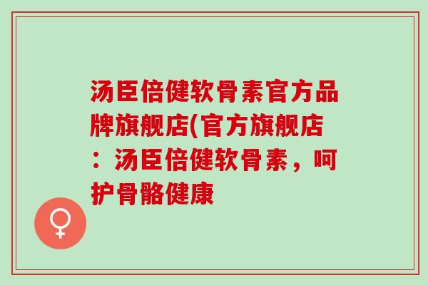 汤臣倍健软骨素官方品牌旗舰店(官方旗舰店：汤臣倍健软骨素，呵护骨骼健康