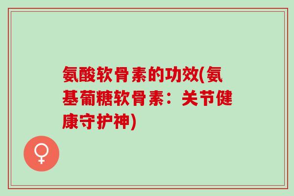 氨酸软骨素的功效(氨基葡糖软骨素：关节健康守护神)