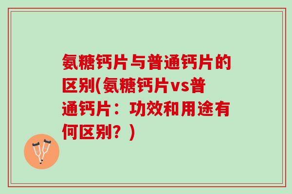氨糖钙片与普通钙片的区别(氨糖钙片vs普通钙片：功效和用途有何区别？)