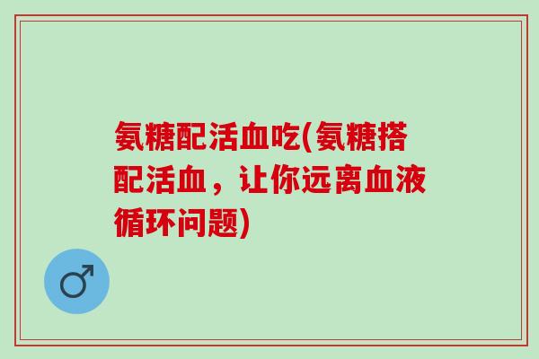 氨糖配活吃(氨糖搭配活，让你远离问题)