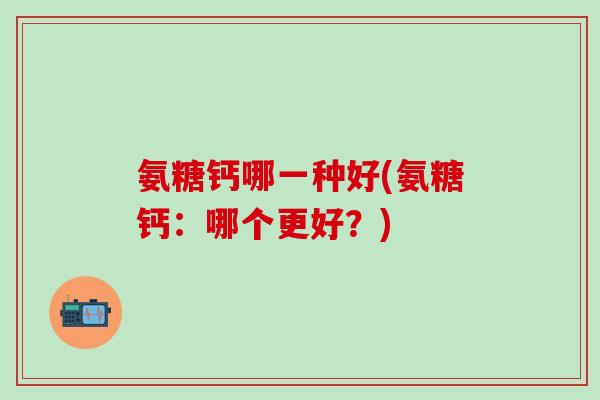 氨糖钙哪一种好(氨糖钙:哪个更好?) 氨糖钙哪一种好(氨糖钙:哪个更好?)