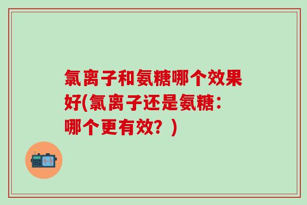 氯离子和氨糖哪个效果好(氯离子还是氨糖：哪个更有效？)