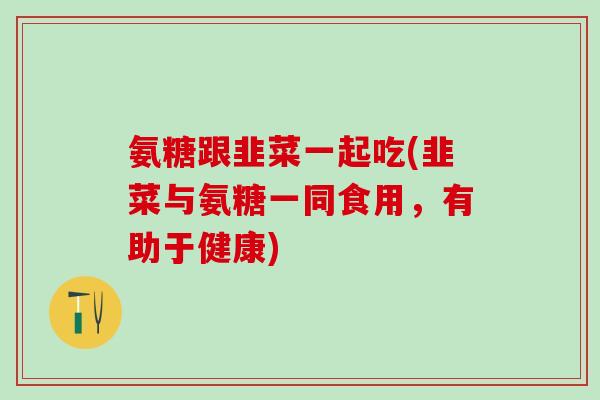 氨糖跟韭菜一起吃(韭菜与氨糖一同食用，有助于健康)