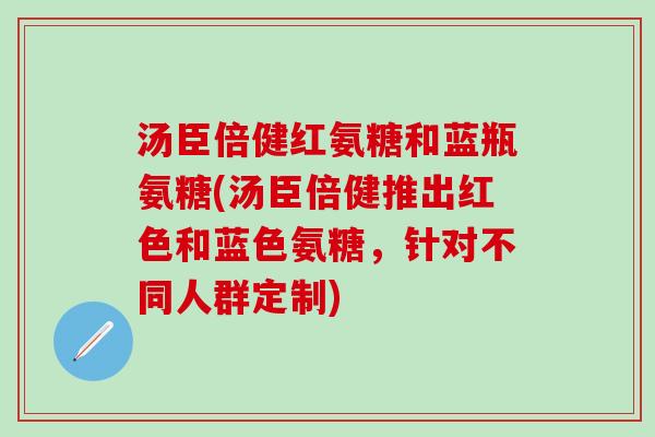 汤臣倍健红氨糖和蓝瓶氨糖(汤臣倍健推出红色和蓝色氨糖，针对不同人群定制)