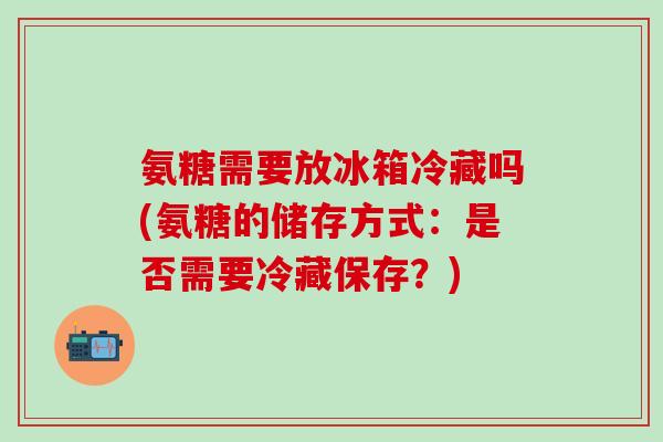 氨糖需要放冰箱冷藏吗(氨糖的储存方式：是否需要冷藏保存？)