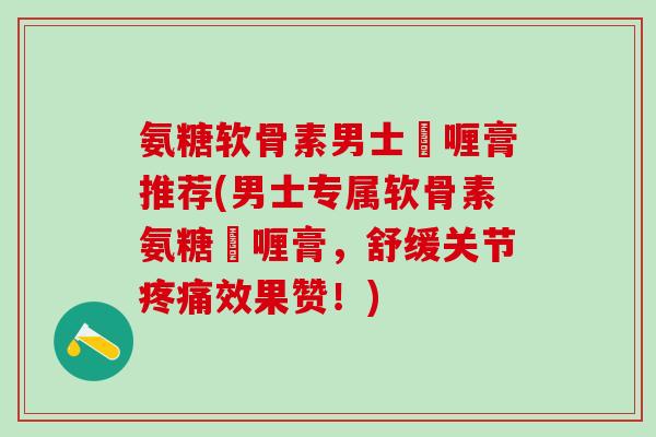 氨糖软骨素男士啫喱膏推荐(男士专属软骨素氨糖啫喱膏，舒缓关节疼痛效果赞！)