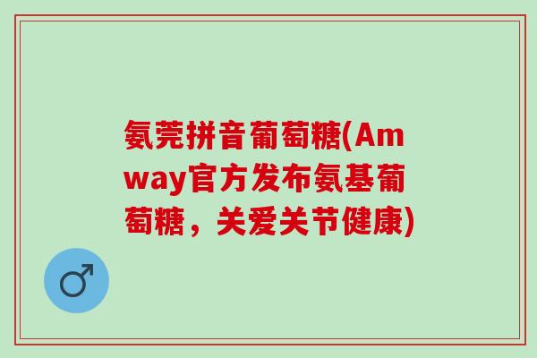 氨莞拼音葡萄糖(Amway官方发布氨基葡萄糖，关爱关节健康)