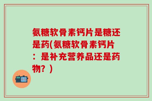 氨糖软骨素钙片是糖还是药(氨糖软骨素钙片：是补充营养品还是药物？)