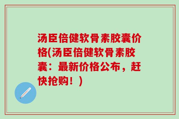 汤臣倍健软骨素胶囊价格(汤臣倍健软骨素胶囊：最新价格公布，赶快抢购！)