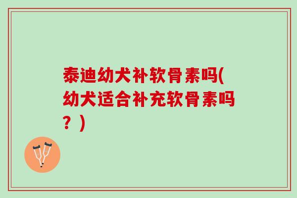 泰迪幼犬补软骨素吗(幼犬适合补充软骨素吗？)