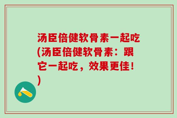 汤臣倍健软骨素一起吃(汤臣倍健软骨素：跟它一起吃，效果更佳！)
