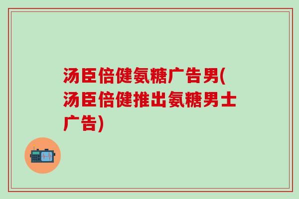 汤臣倍健氨糖广告男(汤臣倍健推出氨糖男士广告)