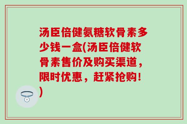 汤臣倍健氨糖软骨素多少钱一盒(汤臣倍健软骨素售价及购买渠道，限时优惠，赶紧抢购！)