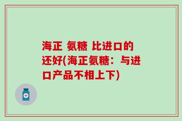 海正 氨糖 比进口的还好(海正氨糖：与进口产品不相上下)