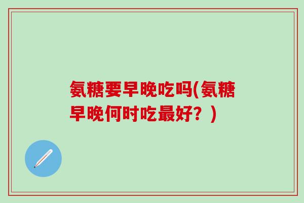 氨糖要早晚吃吗(氨糖早晚何时吃最好？)