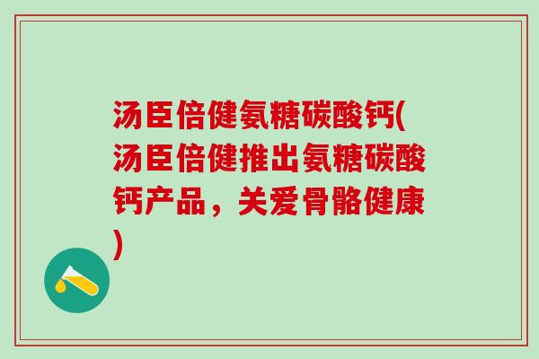汤臣倍健氨糖碳酸钙(汤臣倍健推出氨糖碳酸钙产品，关爱骨骼健康)
