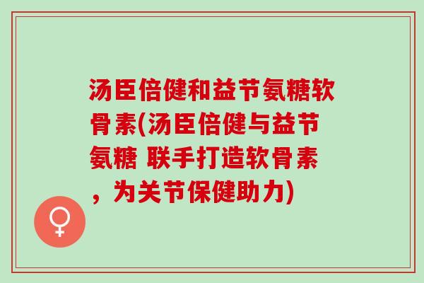 汤臣倍健和益节氨糖软骨素(汤臣倍健与益节氨糖 联手打造软骨素，为关节保健助力)
