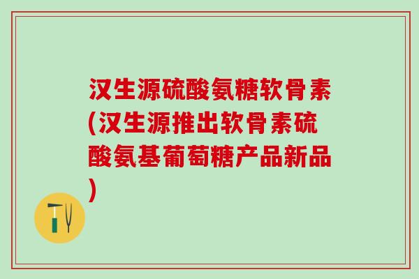 汉生源硫酸氨糖软骨素(汉生源推出软骨素硫酸氨基葡萄糖产品新品)